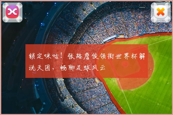 锁定咪咕！张路詹俊领衔世界杯解说天团，畅聊足球风云