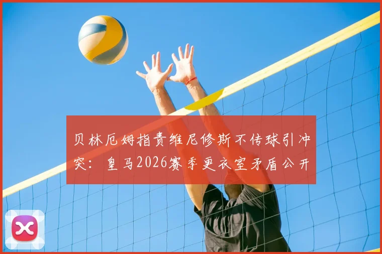 贝林厄姆指责维尼修斯不传球引冲突:皇马2026赛季更衣室矛盾公开化,场上配合问题如何解决