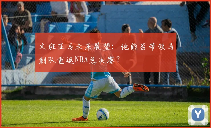 文班亚马未来展望：他能否带领马刺队重返NBA总决赛？