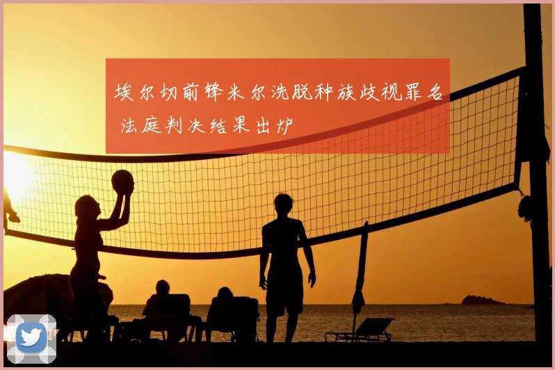 埃尔切前锋米尔洗脱种族歧视罪名 法庭判决结果出炉