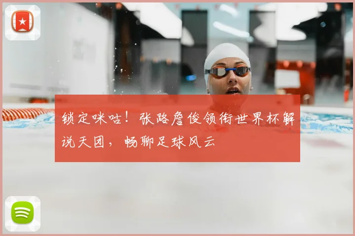 锁定咪咕!张路詹俊领衔世界杯解说天团,畅聊足球风云
