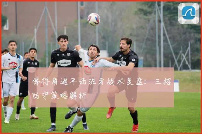 佛得角逼平西班牙战术复盘：三招防守策略解析