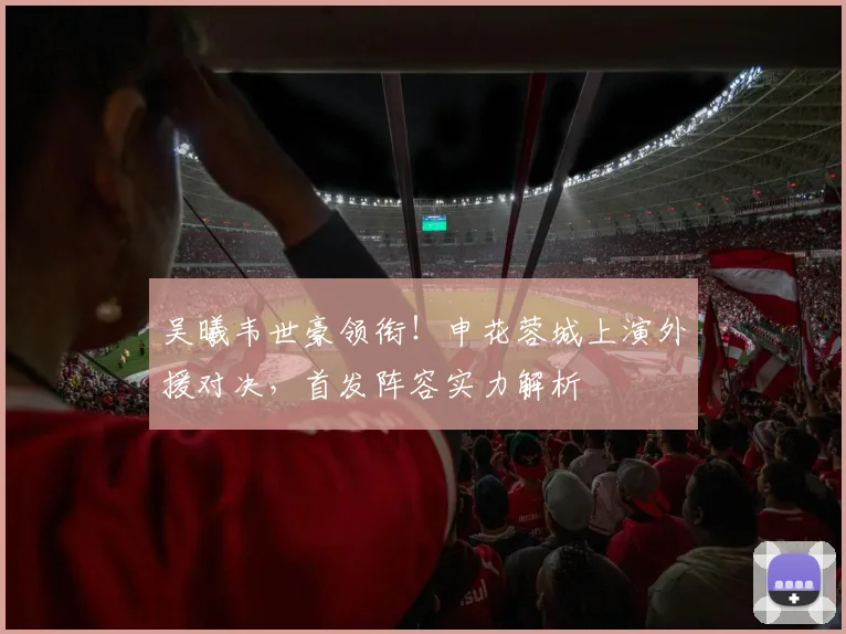 吴曦韦世豪领衔!申花蓉城上演外援对决,首发阵容实力解析