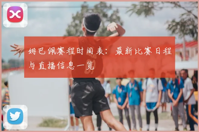 姆巴佩赛程时间表:最新比赛日程与直播信息一览