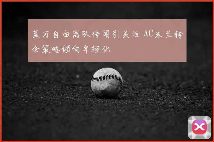 莱万自由离队传闻引关注 AC米兰转会策略倾向年轻化