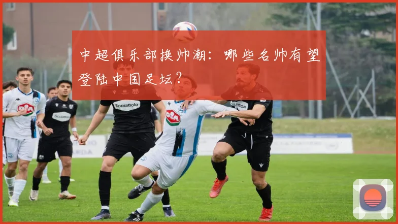 中超俱乐部换帅潮:哪些名帅有望登陆中国足坛?