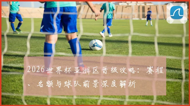 2026世界杯亚洲区晋级攻略：赛程、名额与球队前景深度解析