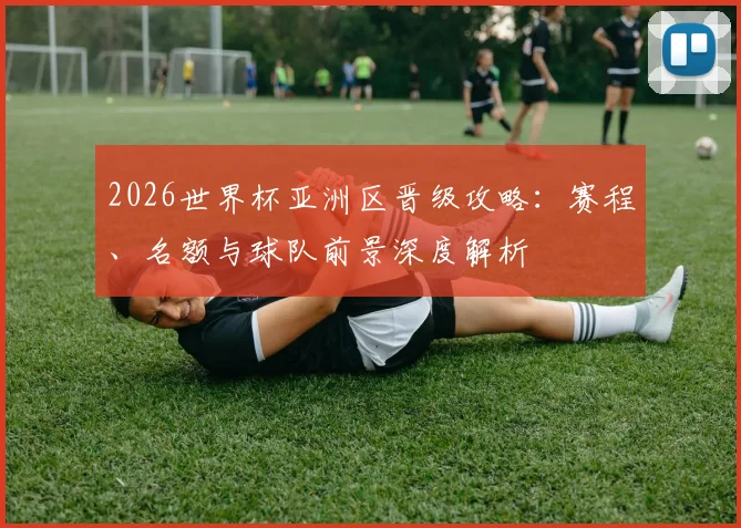 2026世界杯亚洲区晋级攻略:赛程、名额与球队前景深度解析
