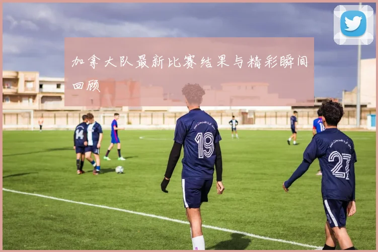 加拿大队最新比赛结果与精彩瞬间回顾