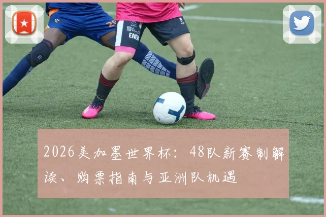 2026美加墨世界杯：48队新赛制解读、购票指南与亚洲队机遇