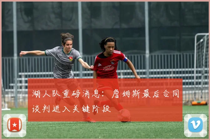 湖人队重磅消息:詹姆斯最后合同谈判进入关键阶段