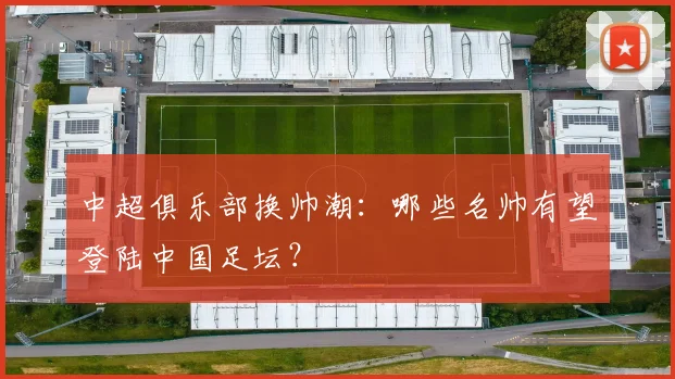 中超俱乐部换帅潮:哪些名帅有望登陆中国足坛?