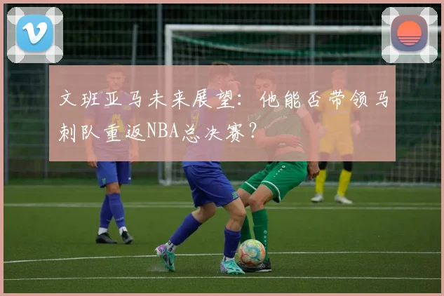 文班亚马未来展望:他能否带领马刺队重返NBA总决赛?
