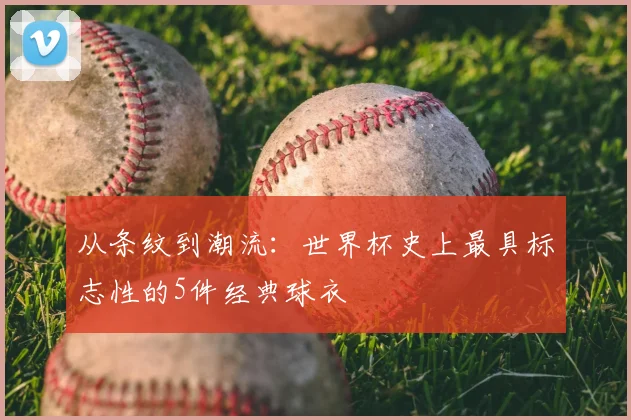 从条纹到潮流:世界杯史上最具标志性的5件经典球衣